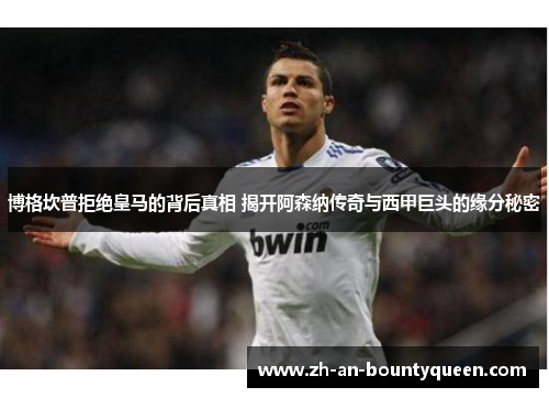 博格坎普拒绝皇马的背后真相 揭开阿森纳传奇与西甲巨头的缘分秘密