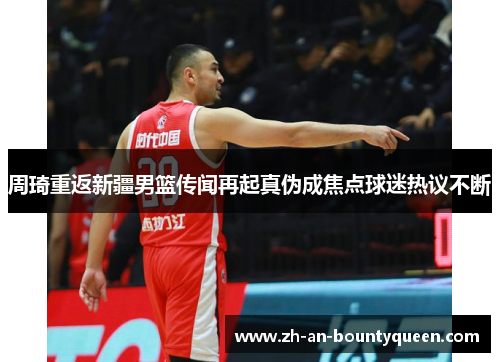 周琦重返新疆男篮传闻再起真伪成焦点球迷热议不断
