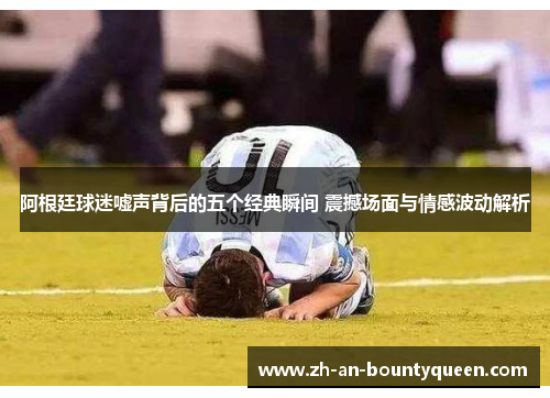 阿根廷球迷嘘声背后的五个经典瞬间 震撼场面与情感波动解析