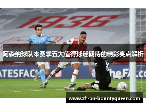 阿森纳球队本赛季五大值得球迷期待的精彩亮点解析